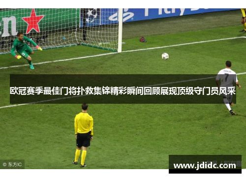欧冠赛季最佳门将扑救集锦精彩瞬间回顾展现顶级守门员风采